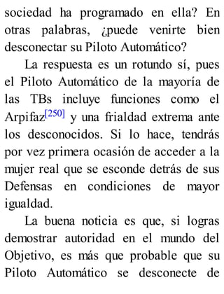 sociedad ha programado en ella? En
otras palabras, ¿puede venirte bien
desconectar su Piloto Automático?
La respuesta es un rotundo sí, pues
el Piloto Automático de la mayoría de
las TBs incluye funciones como el
Arpifaz[250] y una frialdad extrema ante
los desconocidos. Si lo hace, tendrás
por vez primera ocasión de acceder a la
mujer real que se esconde detrás de sus
Defensas en condiciones de mayor
igualdad.
La buena noticia es que, si logras
demostrar autoridad en el mundo del
Objetivo, es más que probable que su
Piloto Automático se desconecte de
 