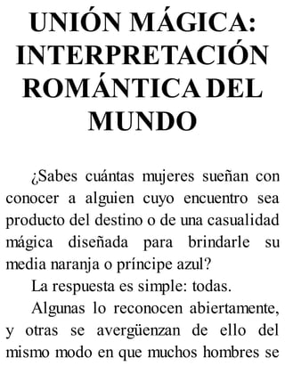 UNIÓN MÁGICA:
INTERPRETACIÓN
ROMÁNTICA DEL
MUNDO
¿Sabes cuántas mujeres sueñan con
conocer a alguien cuyo encuentro sea
producto del destino o de una casualidad
mágica diseñada para brindarle su
media naranja o príncipe azul?
La respuesta es simple: todas.
Algunas lo reconocen abiertamente,
y otras se avergüenzan de ello del
mismo modo en que muchos hombres se
 