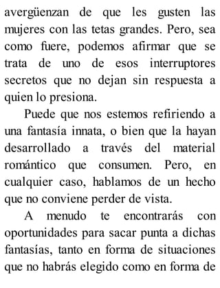 avergüenzan de que les gusten las
mujeres con las tetas grandes. Pero, sea
como fuere, podemos afirmar que se
trata de uno de esos interruptores
secretos que no dejan sin respuesta a
quien lo presiona.
Puede que nos estemos refiriendo a
una fantasía innata, o bien que la hayan
desarrollado a través del material
romántico que consumen. Pero, en
cualquier caso, hablamos de un hecho
que no conviene perder de vista.
A menudo te encontrarás con
oportunidades para sacar punta a dichas
fantasías, tanto en forma de situaciones
que no habrás elegido como en forma de
 