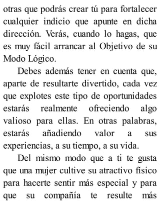 otras que podrás crear tú para fortalecer
cualquier indicio que apunte en dicha
dirección. Verás, cuando lo hagas, que
es muy fácil arrancar al Objetivo de su
Modo Lógico.
Debes además tener en cuenta que,
aparte de resultarte divertido, cada vez
que explotes este tipo de oportunidades
estarás realmente ofreciendo algo
valioso para ellas. En otras palabras,
estarás añadiendo valor a sus
experiencias, a su tiempo, a su vida.
Del mismo modo que a ti te gusta
que una mujer cultive su atractivo físico
para hacerte sentir más especial y para
que su compañía te resulte más
 