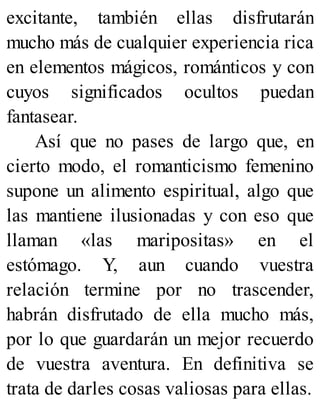excitante, también ellas disfrutarán
mucho más de cualquier experiencia rica
en elementos mágicos, románticos y con
cuyos significados ocultos puedan
fantasear.
Así que no pases de largo que, en
cierto modo, el romanticismo femenino
supone un alimento espiritual, algo que
las mantiene ilusionadas y con eso que
llaman «las maripositas» en el
estómago. Y, aun cuando vuestra
relación termine por no trascender,
habrán disfrutado de ella mucho más,
por lo que guardarán un mejor recuerdo
de vuestra aventura. En definitiva se
trata de darles cosas valiosas para ellas.
 