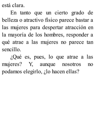está clara.
En tanto que un cierto grado de
belleza o atractivo físico parece bastar a
las mujeres para despertar atracción en
la mayoría de los hombres, responder a
qué atrae a las mujeres no parece tan
sencillo.
¿Qué es, pues, lo que atrae a las
mujeres? Y, aunque nosotros no
podamos elegirlo, ¿lo hacen ellas?
 