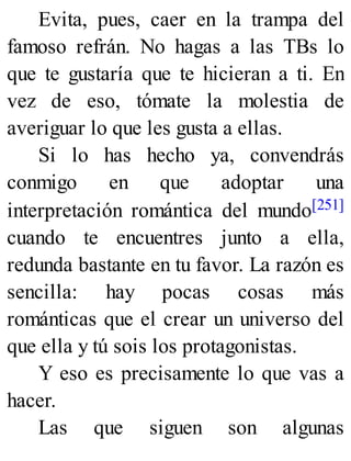 Evita, pues, caer en la trampa del
famoso refrán. No hagas a las TBs lo
que te gustaría que te hicieran a ti. En
vez de eso, tómate la molestia de
averiguar lo que les gusta a ellas.
Si lo has hecho ya, convendrás
conmigo en que adoptar una
interpretación romántica del mundo[251]
cuando te encuentres junto a ella,
redunda bastante en tu favor. La razón es
sencilla: hay pocas cosas más
románticas que el crear un universo del
que ella y tú sois los protagonistas.
Y eso es precisamente lo que vas a
hacer.
Las que siguen son algunas
 