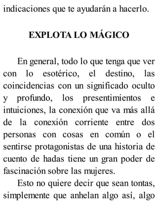 indicaciones que te ayudarán a hacerlo.
EXPLOTA LO MÁGICO
En general, todo lo que tenga que ver
con lo esotérico, el destino, las
coincidencias con un significado oculto
y profundo, los presentimientos e
intuiciones, la conexión que va más allá
de la conexión corriente entre dos
personas con cosas en común o el
sentirse protagonistas de una historia de
cuento de hadas tiene un gran poder de
fascinación sobre las mujeres.
Esto no quiere decir que sean tontas,
simplemente que anhelan algo así, algo
 