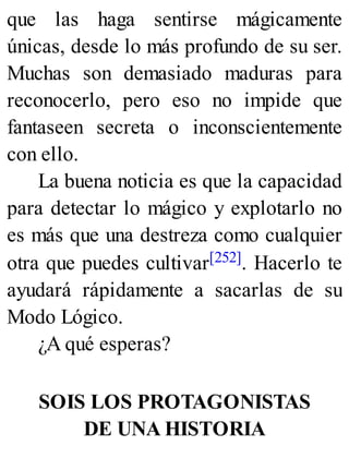que las haga sentirse mágicamente
únicas, desde lo más profundo de su ser.
Muchas son demasiado maduras para
reconocerlo, pero eso no impide que
fantaseen secreta o inconscientemente
con ello.
La buena noticia es que la capacidad
para detectar lo mágico y explotarlo no
es más que una destreza como cualquier
otra que puedes cultivar[252]. Hacerlo te
ayudará rápidamente a sacarlas de su
Modo Lógico.
¿A qué esperas?
SOIS LOS PROTAGONISTAS
DE UNA HISTORIA
 
