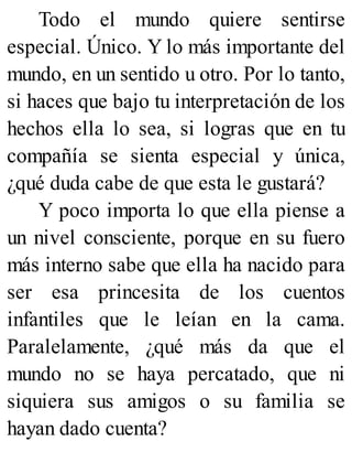 Todo el mundo quiere sentirse
especial. Único. Y lo más importante del
mundo, en un sentido u otro. Por lo tanto,
si haces que bajo tu interpretación de los
hechos ella lo sea, si logras que en tu
compañía se sienta especial y única,
¿qué duda cabe de que esta le gustará?
Y poco importa lo que ella piense a
un nivel consciente, porque en su fuero
más interno sabe que ella ha nacido para
ser esa princesita de los cuentos
infantiles que le leían en la cama.
Paralelamente, ¿qué más da que el
mundo no se haya percatado, que ni
siquiera sus amigos o su familia se
hayan dado cuenta?
 