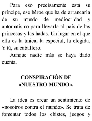 Para eso precisamente está su
príncipe, ese héroe que ha de arrancarla
de su mundo de mediocridad y
automatismo para llevarla al país de las
princesas y las hadas. Un lugar en el que
ella es la única, la especial, la elegida.
Y tú, su caballero.
Aunque nadie más se haya dado
cuenta.
CONSPIRACIÓN DE
«NUESTRO MUNDO».
La idea es crear un sentimiento de
«nosotros contra el mundo». Se trata de
fomentar todos los chistes, juegos y
 