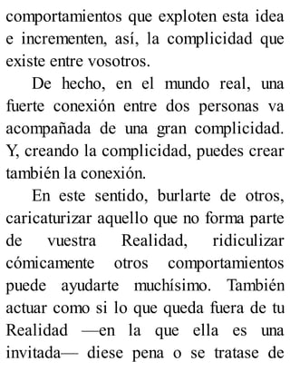 comportamientos que exploten esta idea
e incrementen, así, la complicidad que
existe entre vosotros.
De hecho, en el mundo real, una
fuerte conexión entre dos personas va
acompañada de una gran complicidad.
Y, creando la complicidad, puedes crear
también la conexión.
En este sentido, burlarte de otros,
caricaturizar aquello que no forma parte
de vuestra Realidad, ridiculizar
cómicamente otros comportamientos
puede ayudarte muchísimo. También
actuar como si lo que queda fuera de tu
Realidad —en la que ella es una
invitada— diese pena o se tratase de
 
