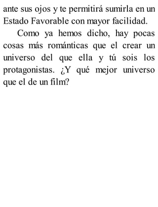 ante sus ojos y te permitirá sumirla en un
Estado Favorable con mayor facilidad.
Como ya hemos dicho, hay pocas
cosas más románticas que el crear un
universo del que ella y tú sois los
protagonistas. ¿Y qué mejor universo
que el de un film?
 