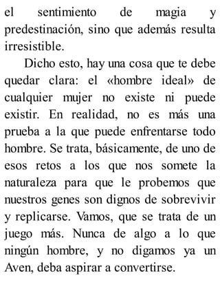 el sentimiento de magia y
predestinación, sino que además resulta
irresistible.
Dicho esto, hay una cosa que te debe
quedar clara: el «hombre ideal» de
cualquier mujer no existe ni puede
existir. En realidad, no es más una
prueba a la que puede enfrentarse todo
hombre. Se trata, básicamente, de uno de
esos retos a los que nos somete la
naturaleza para que le probemos que
nuestros genes son dignos de sobrevivir
y replicarse. Vamos, que se trata de un
juego más. Nunca de algo a lo que
ningún hombre, y no digamos ya un
Aven, deba aspirar a convertirse.
 