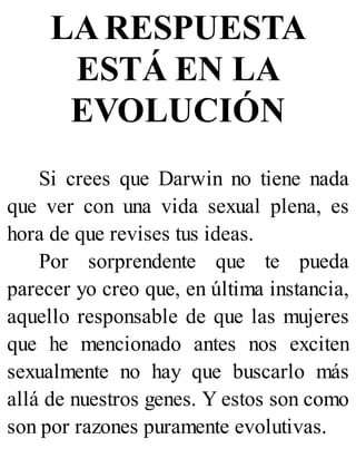 LA RESPUESTA
ESTÁ EN LA
EVOLUCIÓN
Si crees que Darwin no tiene nada
que ver con una vida sexual plena, es
hora de que revises tus ideas.
Por sorprendente que te pueda
parecer yo creo que, en última instancia,
aquello responsable de que las mujeres
que he mencionado antes nos exciten
sexualmente no hay que buscarlo más
allá de nuestros genes. Y estos son como
son por razones puramente evolutivas.
 