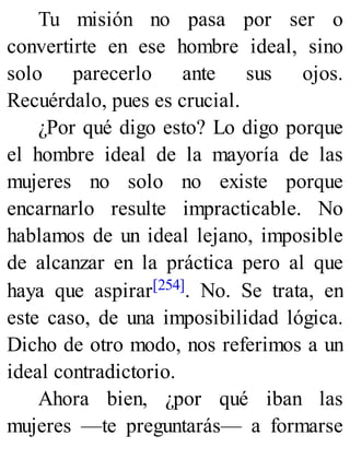 Tu misión no pasa por ser o
convertirte en ese hombre ideal, sino
solo parecerlo ante sus ojos.
Recuérdalo, pues es crucial.
¿Por qué digo esto? Lo digo porque
el hombre ideal de la mayoría de las
mujeres no solo no existe porque
encarnarlo resulte impracticable. No
hablamos de un ideal lejano, imposible
de alcanzar en la práctica pero al que
haya que aspirar[254]. No. Se trata, en
este caso, de una imposibilidad lógica.
Dicho de otro modo, nos referimos a un
ideal contradictorio.
Ahora bien, ¿por qué iban las
mujeres —te preguntarás— a formarse
 