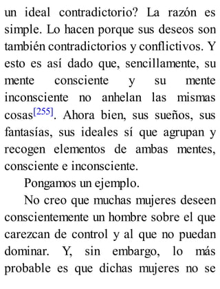 un ideal contradictorio? La razón es
simple. Lo hacen porque sus deseos son
también contradictorios y conflictivos. Y
esto es así dado que, sencillamente, su
mente consciente y su mente
inconsciente no anhelan las mismas
cosas[255]. Ahora bien, sus sueños, sus
fantasías, sus ideales sí que agrupan y
recogen elementos de ambas mentes,
consciente e inconsciente.
Pongamos un ejemplo.
No creo que muchas mujeres deseen
conscientemente un hombre sobre el que
carezcan de control y al que no puedan
dominar. Y, sin embargo, lo más
probable es que dichas mujeres no se
 