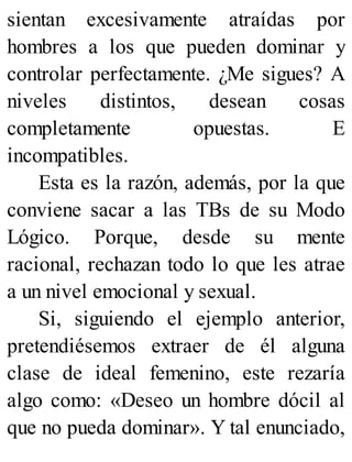 sientan excesivamente atraídas por
hombres a los que pueden dominar y
controlar perfectamente. ¿Me sigues? A
niveles distintos, desean cosas
completamente opuestas. E
incompatibles.
Esta es la razón, además, por la que
conviene sacar a las TBs de su Modo
Lógico. Porque, desde su mente
racional, rechazan todo lo que les atrae
a un nivel emocional y sexual.
Si, siguiendo el ejemplo anterior,
pretendiésemos extraer de él alguna
clase de ideal femenino, este rezaría
algo como: «Deseo un hombre dócil al
que no pueda dominar». Y tal enunciado,
 