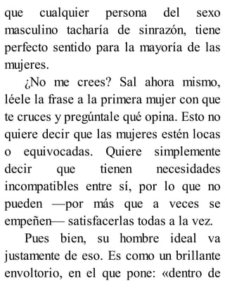 que cualquier persona del sexo
masculino tacharía de sinrazón, tiene
perfecto sentido para la mayoría de las
mujeres.
¿No me crees? Sal ahora mismo,
léele la frase a la primera mujer con que
te cruces y pregúntale qué opina. Esto no
quiere decir que las mujeres estén locas
o equivocadas. Quiere simplemente
decir que tienen necesidades
incompatibles entre sí, por lo que no
pueden —por más que a veces se
empeñen— satisfacerlas todas a la vez.
Pues bien, su hombre ideal va
justamente de eso. Es como un brillante
envoltorio, en el que pone: «dentro de
 