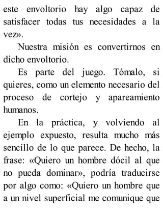 este envoltorio hay algo capaz de
satisfacer todas tus necesidades a la
vez».
Nuestra misión es convertirnos en
dicho envoltorio.
Es parte del juego. Tómalo, si
quieres, como un elemento necesario del
proceso de cortejo y apareamiento
humanos.
En la práctica, y volviendo al
ejemplo expuesto, resulta mucho más
sencillo de lo que parece. De hecho, la
frase: «Quiero un hombre dócil al que
no pueda dominar», podría traducirse
por algo como: «Quiero un hombre que
a un nivel superficial me comunique que
 