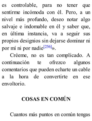 es controlable, para no tener que
sentirme incómoda con él. Pero, a un
nivel más profundo, deseo notar algo
salvaje e indomable en él y saber que,
en última instancia, va a seguir sus
propios designios sin dejarse dominar ni
por mí ni por nadie[256]».
Créeme, no es tan complicado. A
continuación te ofrezco algunos
comentarios que pueden echarte un cable
a la hora de convertirte en ese
envoltorio.
COSAS EN COMÚN
Cuantos más puntos en común tengas
 