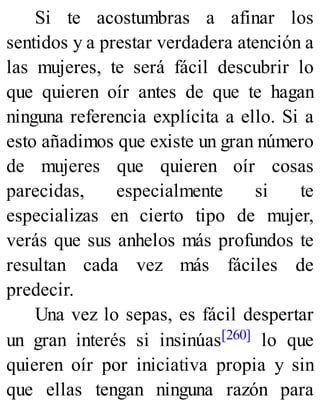 Si te acostumbras a afinar los
sentidos y a prestar verdadera atención a
las mujeres, te será fácil descubrir lo
que quieren oír antes de que te hagan
ninguna referencia explícita a ello. Si a
esto añadimos que existe un gran número
de mujeres que quieren oír cosas
parecidas, especialmente si te
especializas en cierto tipo de mujer,
verás que sus anhelos más profundos te
resultan cada vez más fáciles de
predecir.
Una vez lo sepas, es fácil despertar
un gran interés si insinúas[260] lo que
quieren oír por iniciativa propia y sin
que ellas tengan ninguna razón para
 