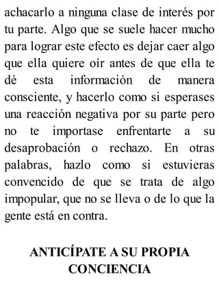 achacarlo a ninguna clase de interés por
tu parte. Algo que se suele hacer mucho
para lograr este efecto es dejar caer algo
que ella quiere oír antes de que ella te
dé esta información de manera
consciente, y hacerlo como si esperases
una reacción negativa por su parte pero
no te importase enfrentarte a su
desaprobación o rechazo. En otras
palabras, hazlo como si estuvieras
convencido de que se trata de algo
impopular, que no se lleva o de lo que la
gente está en contra.
ANTICÍPATE A SU PROPIA
CONCIENCIA
 