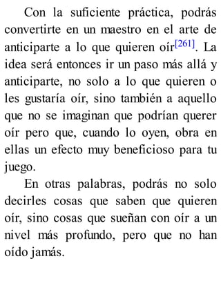 Con la suficiente práctica, podrás
convertirte en un maestro en el arte de
anticiparte a lo que quieren oír[261]. La
idea será entonces ir un paso más allá y
anticiparte, no solo a lo que quieren o
les gustaría oír, sino también a aquello
que no se imaginan que podrían querer
oír pero que, cuando lo oyen, obra en
ellas un efecto muy beneficioso para tu
juego.
En otras palabras, podrás no solo
decirles cosas que saben que quieren
oír, sino cosas que sueñan con oír a un
nivel más profundo, pero que no han
oído jamás.
 