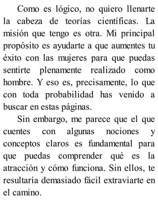 Como es lógico, no quiero llenarte
la cabeza de teorías científicas. La
misión que tengo es otra. Mi principal
propósito es ayudarte a que aumentes tu
éxito con las mujeres para que puedas
sentirte plenamente realizado como
hombre. Y eso es, precisamente, lo que
con toda probabilidad has venido a
buscar en estas páginas.
Sin embargo, me parece que el que
cuentes con algunas nociones y
conceptos claros es fundamental para
que puedas comprender qué es la
atracción y cómo funciona. Sin ellos, te
resultaría demasiado fácil extraviarte en
el camino.
 