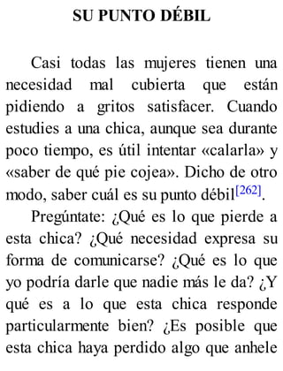 SU PUNTO DÉBIL
Casi todas las mujeres tienen una
necesidad mal cubierta que están
pidiendo a gritos satisfacer. Cuando
estudies a una chica, aunque sea durante
poco tiempo, es útil intentar «calarla» y
«saber de qué pie cojea». Dicho de otro
modo, saber cuál es su punto débil[262].
Pregúntate: ¿Qué es lo que pierde a
esta chica? ¿Qué necesidad expresa su
forma de comunicarse? ¿Qué es lo que
yo podría darle que nadie más le da? ¿Y
qué es a lo que esta chica responde
particularmente bien? ¿Es posible que
esta chica haya perdido algo que anhele
 