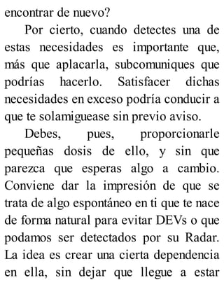 encontrar de nuevo?
Por cierto, cuando detectes una de
estas necesidades es importante que,
más que aplacarla, subcomuniques que
podrías hacerlo. Satisfacer dichas
necesidades en exceso podría conducir a
que te solamiguease sin previo aviso.
Debes, pues, proporcionarle
pequeñas dosis de ello, y sin que
parezca que esperas algo a cambio.
Conviene dar la impresión de que se
trata de algo espontáneo en ti que te nace
de forma natural para evitar DEVs o que
podamos ser detectados por su Radar.
La idea es crear una cierta dependencia
en ella, sin dejar que llegue a estar
 