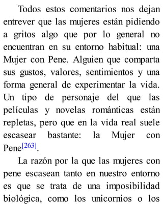 Todos estos comentarios nos dejan
entrever que las mujeres están pidiendo
a gritos algo que por lo general no
encuentran en su entorno habitual: una
Mujer con Pene. Alguien que comparta
sus gustos, valores, sentimientos y una
forma general de experimentar la vida.
Un tipo de personaje del que las
películas y novelas románticas están
repletas, pero que en la vida real suele
escasear bastante: la Mujer con
Pene[263].
La razón por la que las mujeres con
pene escasean tanto en nuestro entorno
es que se trata de una imposibilidad
biológica, como los unicornios o los
 