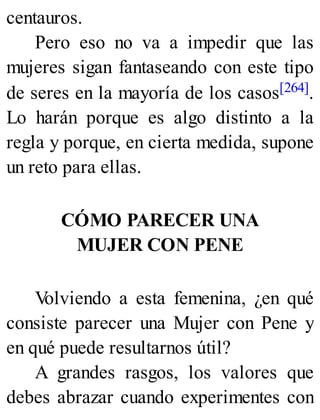 centauros.
Pero eso no va a impedir que las
mujeres sigan fantaseando con este tipo
de seres en la mayoría de los casos[264].
Lo harán porque es algo distinto a la
regla y porque, en cierta medida, supone
un reto para ellas.
CÓMO PARECER UNA
MUJER CON PENE
V
olviendo a esta femenina, ¿en qué
consiste parecer una Mujer con Pene y
en qué puede resultarnos útil?
A grandes rasgos, los valores que
debes abrazar cuando experimentes con
 