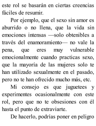este rol se basarán en ciertas creencias
fáciles de resumir.
Por ejemplo, que el sexo sin amor es
aburrido o no llena, que la vida sin
emociones intensas —solo obtenibles a
través del enamoramiento— no vale la
pena, que eres muy vulnerable
emocionalmente cuando practicas sexo,
que la mayoría de las mujeres solo te
han utilizado sexualmente en el pasado,
pero no te han ofrecido mucho más, etc.
Mi consejo es que juguetees y
experimentes ocasionalmente con este
rol, pero que no te obsesiones con él
hasta el punto de extraviarte.
De hacerlo, podrías poner en peligro
 