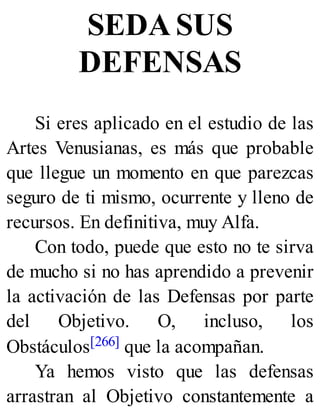 SEDA SUS
DEFENSAS
Si eres aplicado en el estudio de las
Artes Venusianas, es más que probable
que llegue un momento en que parezcas
seguro de ti mismo, ocurrente y lleno de
recursos. En definitiva, muy Alfa.
Con todo, puede que esto no te sirva
de mucho si no has aprendido a prevenir
la activación de las Defensas por parte
del Objetivo. O, incluso, los
Obstáculos[266] que la acompañan.
Ya hemos visto que las defensas
arrastran al Objetivo constantemente a
 