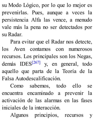 su Modo Lógico, por lo que lo mejor es
prevenirlas. Pues, aunque a veces la
persistencia Alfa las vence, a menudo
vale más la pena no ser detectados por
su Radar.
Para evitar que el Radar nos detecte,
los Aven contamos con numerosos
recursos. Los principales son los Negas,
demás IDES[267] y, en general, todo
aquello que parta de la Teoría de la
Falsa Autodescalificación.
Como sabemos, todo ello se
encuentra encaminado a prevenir la
activación de las alarmas en las fases
iniciales de la interacción.
Algunos principios, recursos y
 