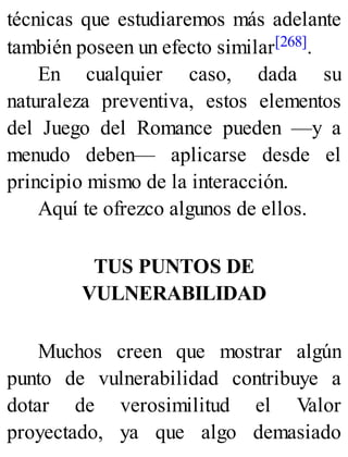 técnicas que estudiaremos más adelante
también poseen un efecto similar[268].
En cualquier caso, dada su
naturaleza preventiva, estos elementos
del Juego del Romance pueden —y a
menudo deben— aplicarse desde el
principio mismo de la interacción.
Aquí te ofrezco algunos de ellos.
TUS PUNTOS DE
VULNERABILIDAD
Muchos creen que mostrar algún
punto de vulnerabilidad contribuye a
dotar de verosimilitud el Valor
proyectado, ya que algo demasiado
 