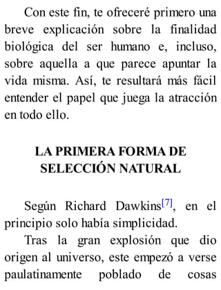 Con este fin, te ofreceré primero una
breve explicación sobre la finalidad
biológica del ser humano e, incluso,
sobre aquella a que parece apuntar la
vida misma. Así, te resultará más fácil
entender el papel que juega la atracción
en todo ello.
LA PRIMERA FORMA DE
SELECCIÓN NATURAL
Según Richard Dawkins[7], en el
principio solo había simplicidad.
Tras la gran explosión que dio
origen al universo, este empezó a verse
paulatinamente poblado de cosas
 