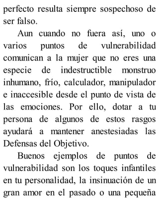 perfecto resulta siempre sospechoso de
ser falso.
Aun cuando no fuera así, uno o
varios puntos de vulnerabilidad
comunican a la mujer que no eres una
especie de indestructible monstruo
inhumano, frío, calculador, manipulador
e inaccesible desde el punto de vista de
las emociones. Por ello, dotar a tu
persona de algunos de estos rasgos
ayudará a mantener anestesiadas las
Defensas del Objetivo.
Buenos ejemplos de puntos de
vulnerabilidad son los toques infantiles
en tu personalidad, la insinuación de un
gran amor en el pasado o una pequeña
 