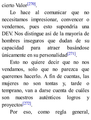 cierto Valor[270].
Lo hace al comunicar que no
necesitamos impresionar, convencer o
vendernos, pues esto supondría una
DEV
. Nos distingue así de la mayoría de
hombres inseguros que dudan de su
capacidad para atraer basándose
únicamente en su personalidad[271].
Esto no quiere decir que no nos
vendamos, solo que no parezca que
queremos hacerlo. A fin de cuentas, las
mujeres no son tontas y, tarde o
temprano, van a darse cuenta de cuáles
son nuestros auténticos logros y
proyectos[272].
Por eso, como regla general,
 