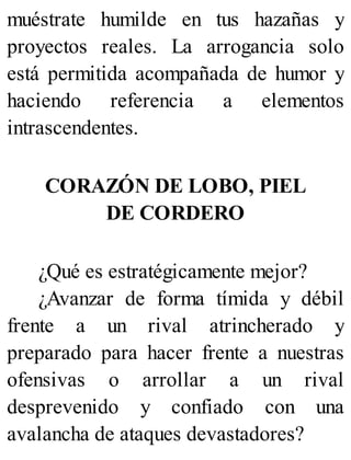 muéstrate humilde en tus hazañas y
proyectos reales. La arrogancia solo
está permitida acompañada de humor y
haciendo referencia a elementos
intrascendentes.
CORAZÓN DE LOBO, PIEL
DE CORDERO
¿Qué es estratégicamente mejor?
¿Avanzar de forma tímida y débil
frente a un rival atrincherado y
preparado para hacer frente a nuestras
ofensivas o arrollar a un rival
desprevenido y confiado con una
avalancha de ataques devastadores?
 