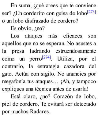 En suma, ¿qué crees que te conviene
ser? ¿Un corderito con guisa de lobo[273]
o un lobo disfrazado de cordero?
Es obvio, ¿no?
Los ataques más eficaces son
aquellos que no se esperan. No asustes a
la presa ladrando estruendosamente
como un perro[274]. Utiliza, por el
contrario, la estrategia cazadora del
gato. Actúa con sigilo. No anuncies por
megafonía tus ataques… ¡Ah, y tampoco
expliques una técnica antes de usarla!
Está claro, ¿no? Corazón de lobo,
piel de cordero. Te evitará ser detectado
por muchos Radares.
 