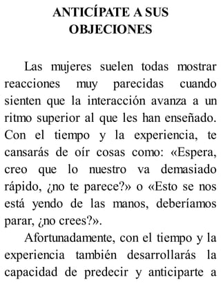 ANTICÍPATE A SUS
OBJECIONES
Las mujeres suelen todas mostrar
reacciones muy parecidas cuando
sienten que la interacción avanza a un
ritmo superior al que les han enseñado.
Con el tiempo y la experiencia, te
cansarás de oír cosas como: «Espera,
creo que lo nuestro va demasiado
rápido, ¿no te parece?» o «Esto se nos
está yendo de las manos, deberíamos
parar, ¿no crees?».
Afortunadamente, con el tiempo y la
experiencia también desarrollarás la
capacidad de predecir y anticiparte a
 