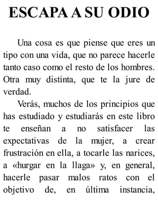 ESCAPA A SU ODIO
Una cosa es que piense que eres un
tipo con una vida, que no parece hacerle
tanto caso como el resto de los hombres.
Otra muy distinta, que te la jure de
verdad.
Verás, muchos de los principios que
has estudiado y estudiarás en este libro
te enseñan a no satisfacer las
expectativas de la mujer, a crear
frustración en ella, a tocarle las narices,
a «hurgar en la llaga» y, en general,
hacerle pasar malos ratos con el
objetivo de, en última instancia,
 