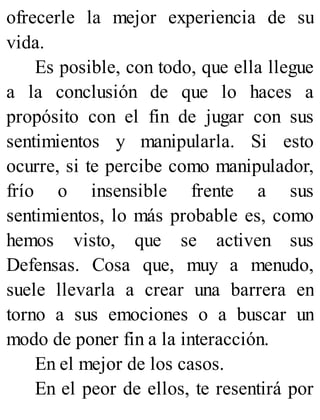 ofrecerle la mejor experiencia de su
vida.
Es posible, con todo, que ella llegue
a la conclusión de que lo haces a
propósito con el fin de jugar con sus
sentimientos y manipularla. Si esto
ocurre, si te percibe como manipulador,
frío o insensible frente a sus
sentimientos, lo más probable es, como
hemos visto, que se activen sus
Defensas. Cosa que, muy a menudo,
suele llevarla a crear una barrera en
torno a sus emociones o a buscar un
modo de poner fin a la interacción.
En el mejor de los casos.
En el peor de ellos, te resentirá por
 