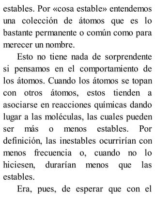 estables. Por «cosa estable» entendemos
una colección de átomos que es lo
bastante permanente o común como para
merecer un nombre.
Esto no tiene nada de sorprendente
si pensamos en el comportamiento de
los átomos. Cuando los átomos se topan
con otros átomos, estos tienden a
asociarse en reacciones químicas dando
lugar a las moléculas, las cuales pueden
ser más o menos estables. Por
definición, las inestables ocurrirían con
menos frecuencia o, cuando no lo
hiciesen, durarían menos que las
estables.
Era, pues, de esperar que con el
 