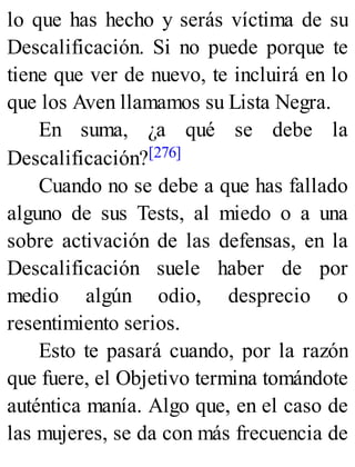 lo que has hecho y serás víctima de su
Descalificación. Si no puede porque te
tiene que ver de nuevo, te incluirá en lo
que los Aven llamamos su Lista Negra.
En suma, ¿a qué se debe la
Descalificación?[276]
Cuando no se debe a que has fallado
alguno de sus Tests, al miedo o a una
sobre activación de las defensas, en la
Descalificación suele haber de por
medio algún odio, desprecio o
resentimiento serios.
Esto te pasará cuando, por la razón
que fuere, el Objetivo termina tomándote
auténtica manía. Algo que, en el caso de
las mujeres, se da con más frecuencia de
 