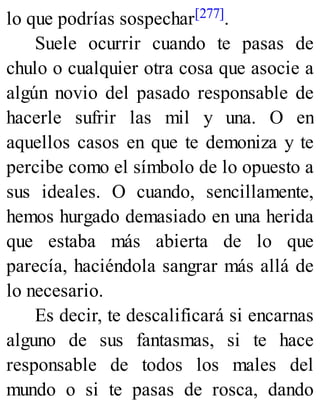 lo que podrías sospechar[277].
Suele ocurrir cuando te pasas de
chulo o cualquier otra cosa que asocie a
algún novio del pasado responsable de
hacerle sufrir las mil y una. O en
aquellos casos en que te demoniza y te
percibe como el símbolo de lo opuesto a
sus ideales. O cuando, sencillamente,
hemos hurgado demasiado en una herida
que estaba más abierta de lo que
parecía, haciéndola sangrar más allá de
lo necesario.
Es decir, te descalificará si encarnas
alguno de sus fantasmas, si te hace
responsable de todos los males del
mundo o si te pasas de rosca, dando
 