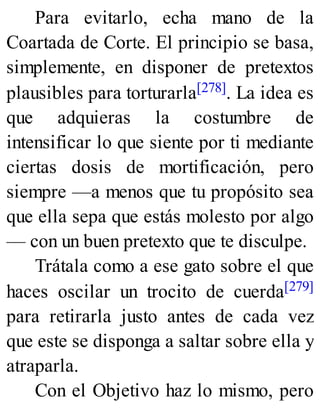 Para evitarlo, echa mano de la
Coartada de Corte. El principio se basa,
simplemente, en disponer de pretextos
plausibles para torturarla[278]. La idea es
que adquieras la costumbre de
intensificar lo que siente por ti mediante
ciertas dosis de mortificación, pero
siempre —a menos que tu propósito sea
que ella sepa que estás molesto por algo
— con un buen pretexto que te disculpe.
Trátala como a ese gato sobre el que
haces oscilar un trocito de cuerda[279]
para retirarla justo antes de cada vez
que este se disponga a saltar sobre ella y
atraparla.
Con el Objetivo haz lo mismo, pero
 