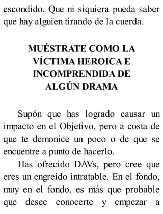 escondido. Que ni siquiera pueda saber
que hay alguien tirando de la cuerda.
MUÉSTRATE COMO LA
VÍCTIMA HEROICA E
INCOMPRENDIDA DE
ALGÚN DRAMA
Supón que has logrado causar un
impacto en el Objetivo, pero a costa de
que te demonice un poco o de que se
encuentre a punto de hacerlo.
Has ofrecido DAVs, pero cree que
eres un engreído intratable. En el fondo,
muy en el fondo, es más que probable
que desee conocerte y empezar a
 