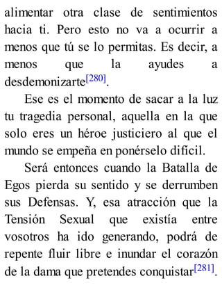 alimentar otra clase de sentimientos
hacia ti. Pero esto no va a ocurrir a
menos que tú se lo permitas. Es decir, a
menos que la ayudes a
desdemonizarte[280].
Ese es el momento de sacar a la luz
tu tragedia personal, aquella en la que
solo eres un héroe justiciero al que el
mundo se empeña en ponérselo difícil.
Será entonces cuando la Batalla de
Egos pierda su sentido y se derrumben
sus Defensas. Y, esa atracción que la
Tensión Sexual que existía entre
vosotros ha ido generando, podrá de
repente fluir libre e inundar el corazón
de la dama que pretendes conquistar[281].
 