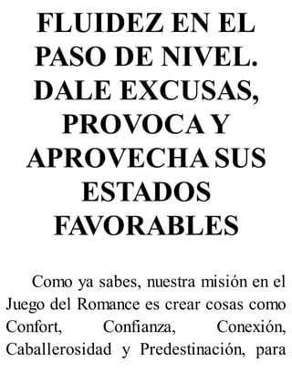 FLUIDEZ EN EL
PASO DE NIVEL.
DALE EXCUSAS,
PROVOCA Y
APROVECHA SUS
ESTADOS
FAVORABLES
Como ya sabes, nuestra misión en el
Juego del Romance es crear cosas como
Confort, Confianza, Conexión,
Caballerosidad y Predestinación, para
 