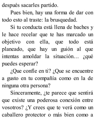 después sacarles partido.
Pues bien, hay una forma de dar con
todo esto al traste: la brusquedad.
Si tu conducta está llena de baches y
le hace recelar que te has marcado un
objetivo con ella, que todo está
planeado, que hay un guión al que
intentas amoldar la situación… ¿qué
puedes esperar?
¿Que confíe en ti? ¿Que se encuentre
a gusto en tu compañía como en la de
ninguna otra persona?
Sinceramente, ¿te parece que sentirá
que existe una poderosa conexión entre
vosotros? ¿Y crees que te verá como un
caballero protector o más bien como a
 