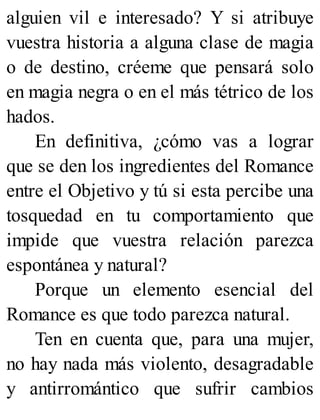 alguien vil e interesado? Y si atribuye
vuestra historia a alguna clase de magia
o de destino, créeme que pensará solo
en magia negra o en el más tétrico de los
hados.
En definitiva, ¿cómo vas a lograr
que se den los ingredientes del Romance
entre el Objetivo y tú si esta percibe una
tosquedad en tu comportamiento que
impide que vuestra relación parezca
espontánea y natural?
Porque un elemento esencial del
Romance es que todo parezca natural.
Ten en cuenta que, para una mujer,
no hay nada más violento, desagradable
y antirromántico que sufrir cambios
 